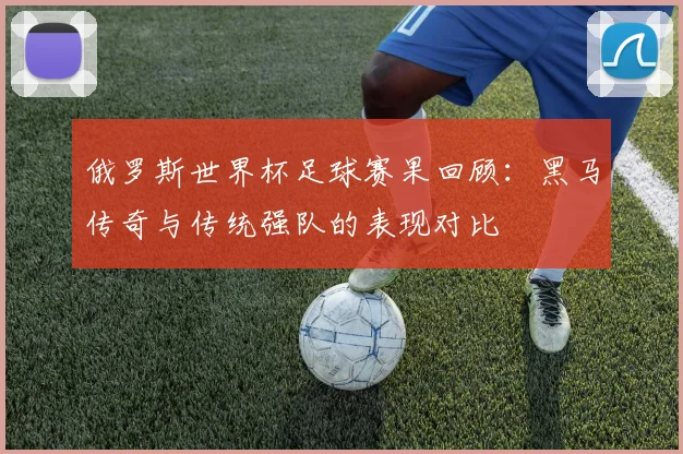 俄罗斯世界杯足球赛果回顾：黑马传奇与传统强队的表现对比