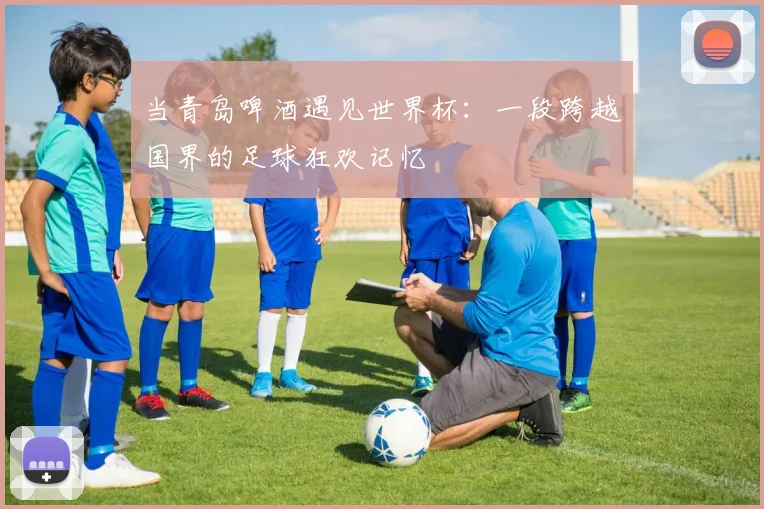 当青岛啤酒遇见世界杯：一段跨越国界的足球狂欢记忆